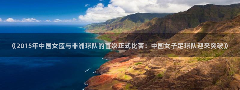 世界杯 2026：《2015年中国女篮与非洲球队的首次正式比赛：中国女子足球队迎来突破》